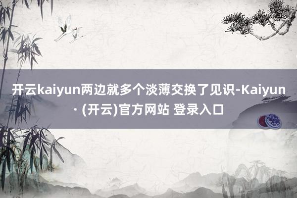 开云kaiyun两边就多个淡薄交换了见识-Kaiyun· (开云)官方网站 登录入口