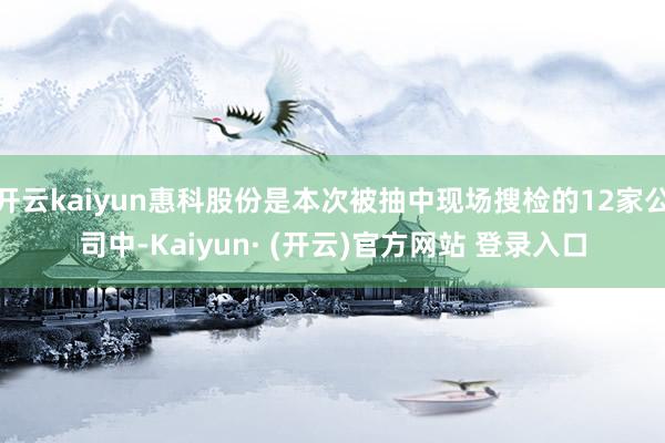 开云kaiyun惠科股份是本次被抽中现场搜检的12家公司中-Kaiyun· (开云)官方网站 登录入口