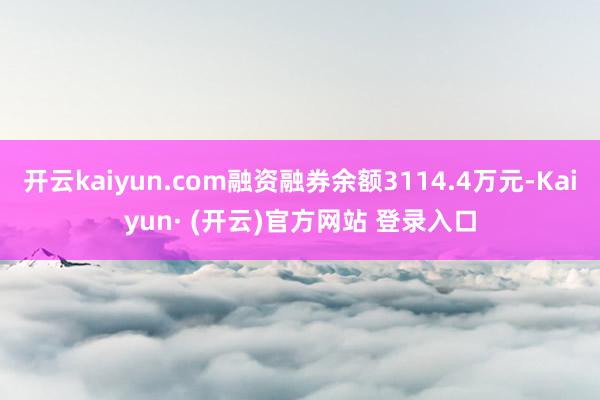 开云kaiyun.com融资融券余额3114.4万元-Kaiyun· (开云)官方网站 登录入口