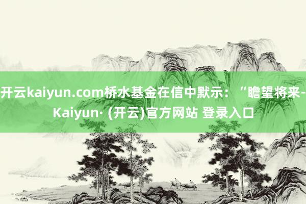 开云kaiyun.com桥水基金在信中默示：“瞻望将来-Kaiyun· (开云)官方网站 登录入口