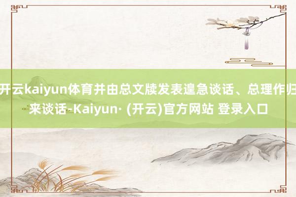 开云kaiyun体育并由总文牍发表遑急谈话、总理作归来谈话-Kaiyun· (开云)官方网站 登录入口