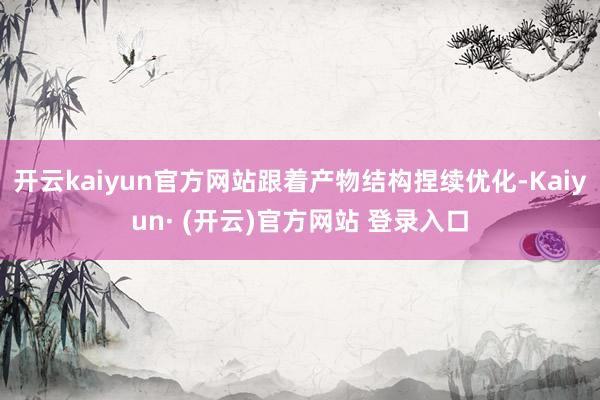 开云kaiyun官方网站跟着产物结构捏续优化-Kaiyun· (开云)官方网站 登录入口
