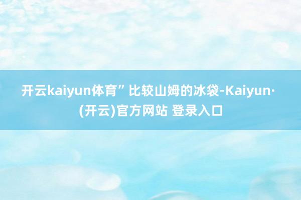 开云kaiyun体育”　　比较山姆的冰袋-Kaiyun· (开云)官方网站 登录入口