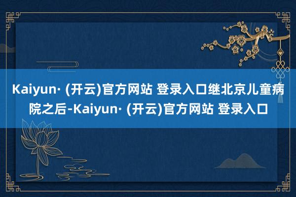 Kaiyun· (开云)官方网站 登录入口　　继北京儿童病院之后-Kaiyun· (开云)官方网站 登录入口