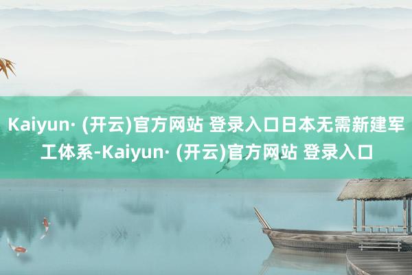 Kaiyun· (开云)官方网站 登录入口日本无需新建军工体系-Kaiyun· (开云)官方网站 登录入口