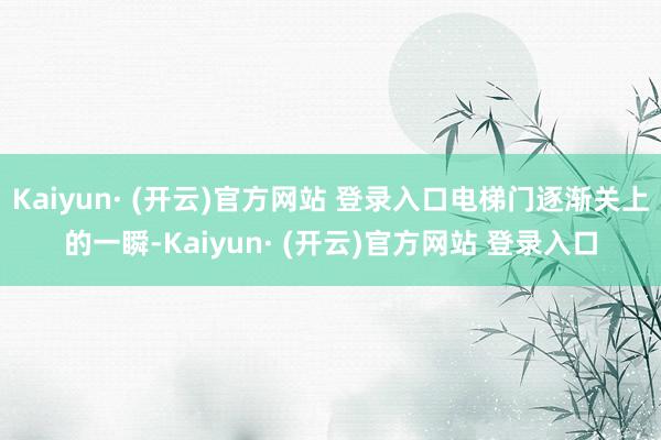 Kaiyun· (开云)官方网站 登录入口电梯门逐渐关上的一瞬-Kaiyun· (开云)官方网站 登录入口
