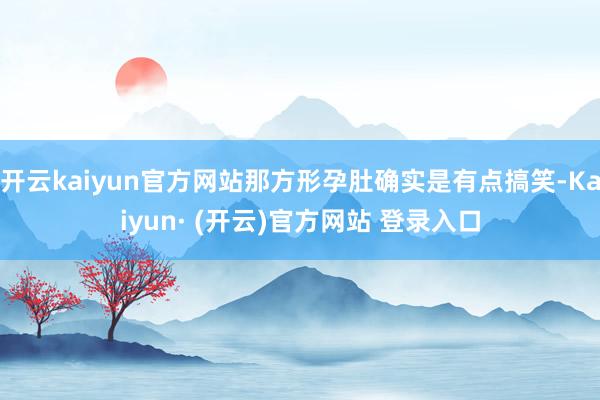 开云kaiyun官方网站那方形孕肚确实是有点搞笑-Kaiyun· (开云)官方网站 登录入口