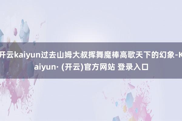 开云kaiyun过去山姆大叔挥舞魔棒高歌天下的幻象-Kaiyun· (开云)官方网站 登录入口