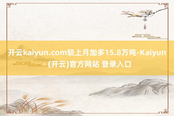 开云kaiyun.com较上月加多15.8万吨-Kaiyun· (开云)官方网站 登录入口
