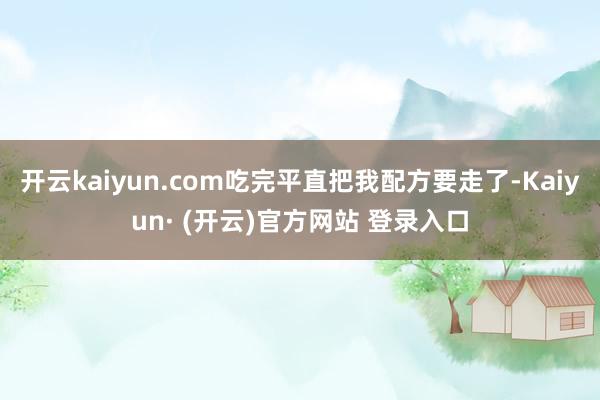 开云kaiyun.com吃完平直把我配方要走了-Kaiyun· (开云)官方网站 登录入口