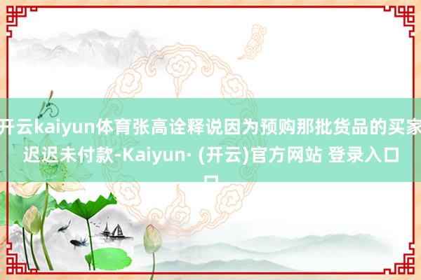 开云kaiyun体育张高诠释说因为预购那批货品的买家迟迟未付款-Kaiyun· (开云)官方网站 登录入口