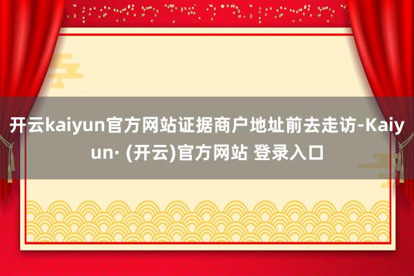 开云kaiyun官方网站证据商户地址前去走访-Kaiyun· (开云)官方网站 登录入口