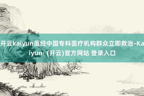 开云kaiyun虽经中国专科医疗机构群众立即救治-Kaiyun· (开云)官方网站 登录入口