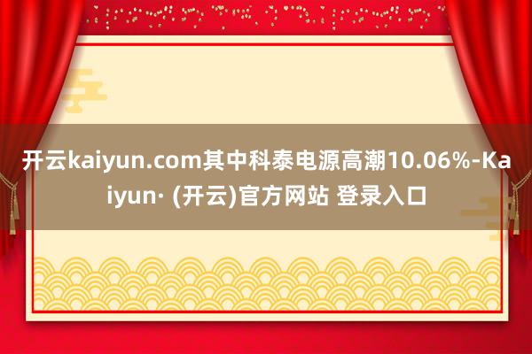 开云kaiyun.com其中科泰电源高潮10.06%-Kaiyun· (开云)官方网站 登录入口