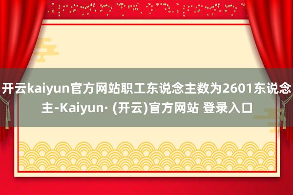 开云kaiyun官方网站职工东说念主数为2601东说念主-Kaiyun· (开云)官方网站 登录入口