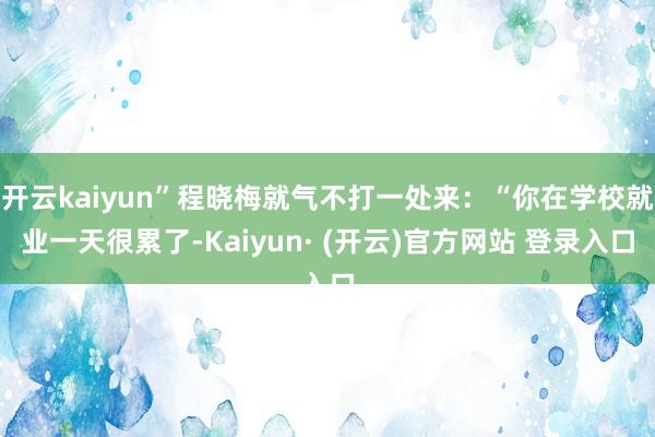 开云kaiyun”程晓梅就气不打一处来：“你在学校就业一天很累了-Kaiyun· (开云)官方网站 登录入口