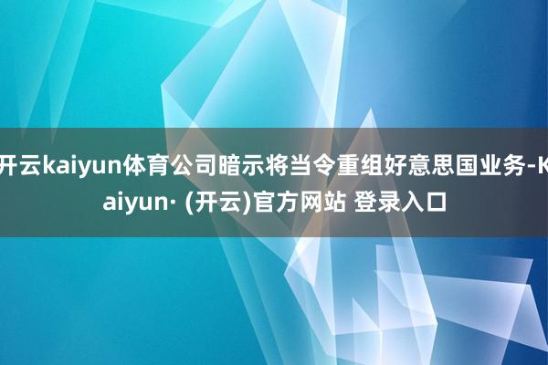 开云kaiyun体育公司暗示将当令重组好意思国业务-Kaiyun· (开云)官方网站 登录入口
