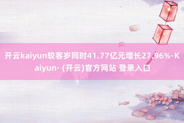 开云kaiyun较客岁同时41.77亿元增长27.96%-Kaiyun· (开云)官方网站 登录入口