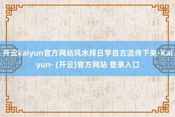 开云kaiyun官方网站风水择日学自古流传下来-Kaiyun· (开云)官方网站 登录入口