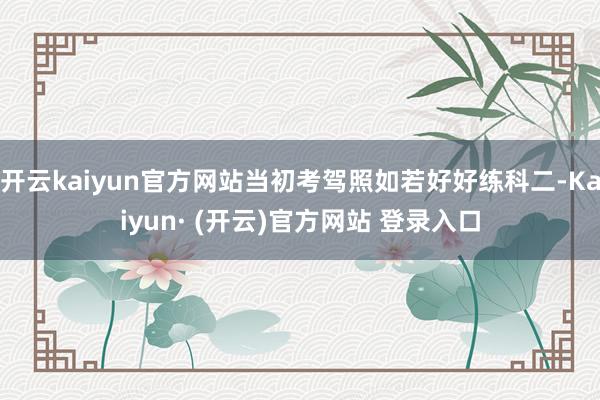开云kaiyun官方网站当初考驾照如若好好练科二-Kaiyun· (开云)官方网站 登录入口