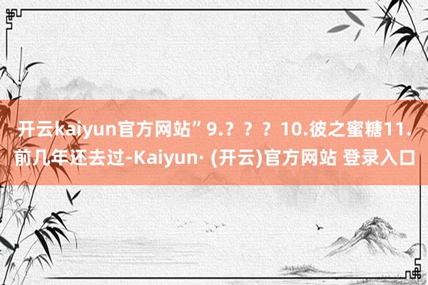 开云kaiyun官方网站”9.？？？10.彼之蜜糖11.前几年还去过-Kaiyun· (开云)官方网站 登录入口