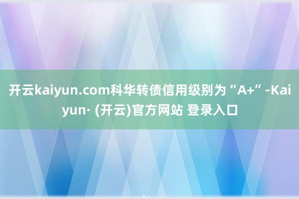 开云kaiyun.com科华转债信用级别为“A+”-Kaiyun· (开云)官方网站 登录入口