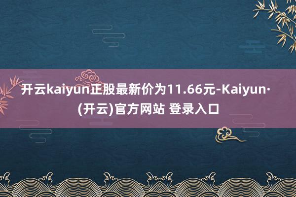 开云kaiyun正股最新价为11.66元-Kaiyun· (开云)官方网站 登录入口
