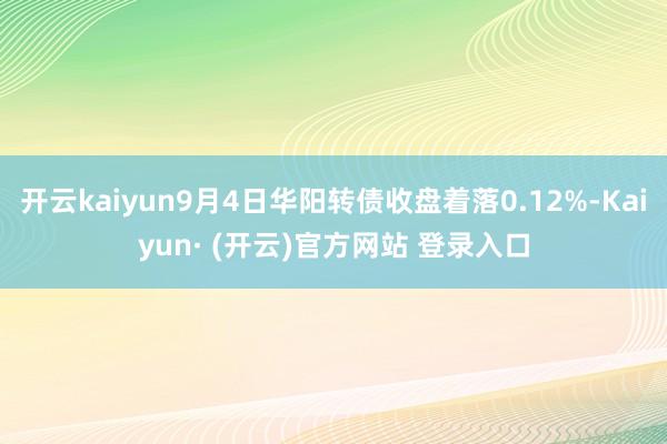 开云kaiyun9月4日华阳转债收盘着落0.12%-Kaiyun· (开云)官方网站 登录入口