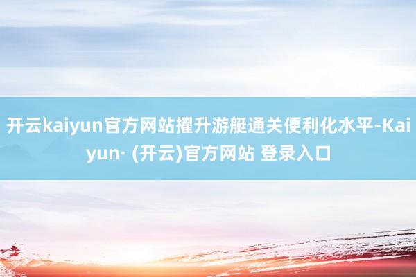 开云kaiyun官方网站擢升游艇通关便利化水平-Kaiyun· (开云)官方网站 登录入口