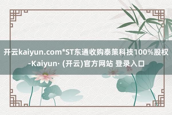 开云kaiyun.com*ST东通收购泰策科技100%股权-Kaiyun· (开云)官方网站 登录入口