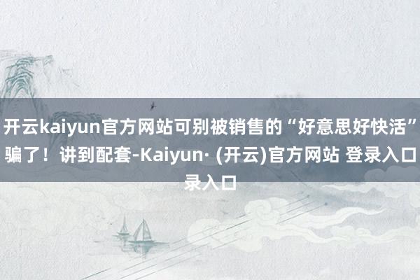 开云kaiyun官方网站可别被销售的“好意思好快活”骗了!讲到配套-Kaiyun· (开云)官方网站 登录入口