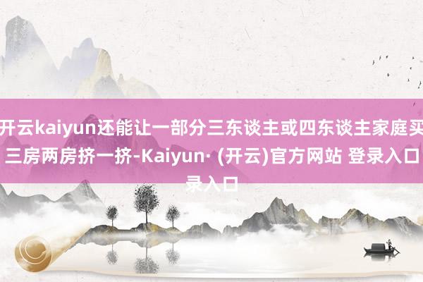 开云kaiyun还能让一部分三东谈主或四东谈主家庭买三房两房挤一挤-Kaiyun· (开云)官方网站 登录入口