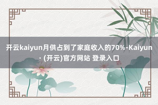开云kaiyun月供占到了家庭收入的70%-Kaiyun· (开云)官方网站 登录入口