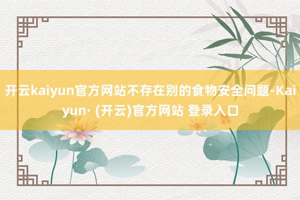 开云kaiyun官方网站不存在别的食物安全问题-Kaiyun· (开云)官方网站 登录入口