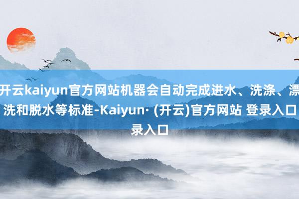 开云kaiyun官方网站机器会自动完成进水、洗涤、漂洗和脱水等标准-Kaiyun· (开云)官方网站 登录入口