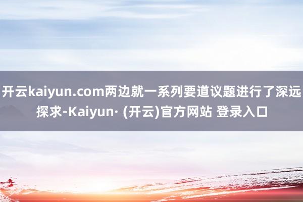 开云kaiyun.com两边就一系列要道议题进行了深远探求-Kaiyun· (开云)官方网站 登录入口