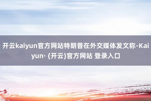 开云kaiyun官方网站特朗普在外交媒体发文称-Kaiyun· (开云)官方网站 登录入口
