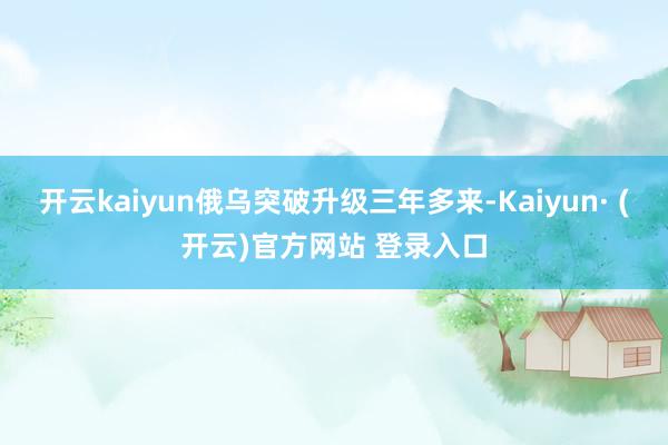 开云kaiyun俄乌突破升级三年多来-Kaiyun· (开云)官方网站 登录入口