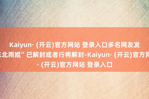 Kaiyun· (开云)官方网站 登录入口多名网友发布信息称“东北雨姐”已解封或者行将解封-Kaiyun· (开云)官方网站 登录入口