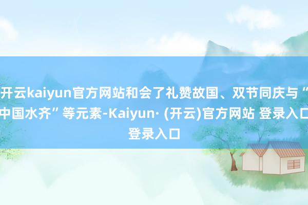 开云kaiyun官方网站和会了礼赞故国、双节同庆与“中国水齐”等元素-Kaiyun· (开云)官方网站 登录入口
