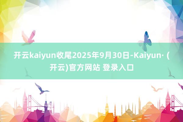开云kaiyun收尾2025年9月30日-Kaiyun· (开云)官方网站 登录入口