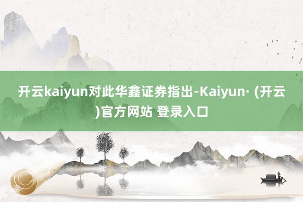 开云kaiyun　　对此华鑫证券指出-Kaiyun· (开云)官方网站 登录入口
