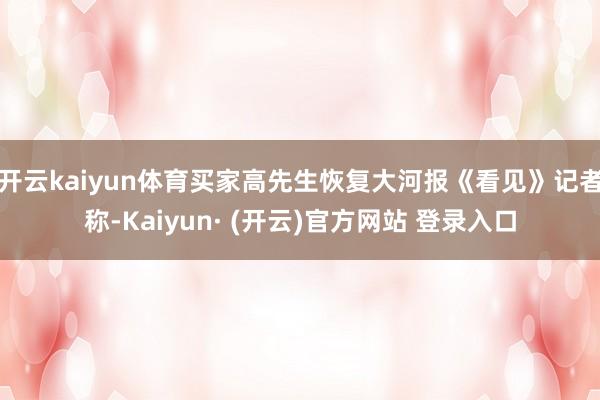 开云kaiyun体育买家高先生恢复大河报《看见》记者称-Kaiyun· (开云)官方网站 登录入口