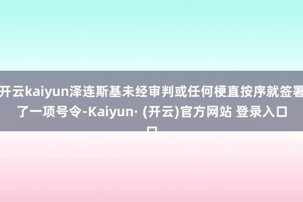 开云kaiyun泽连斯基未经审判或任何梗直按序就签署了一项号令-Kaiyun· (开云)官方网站 登录入口
