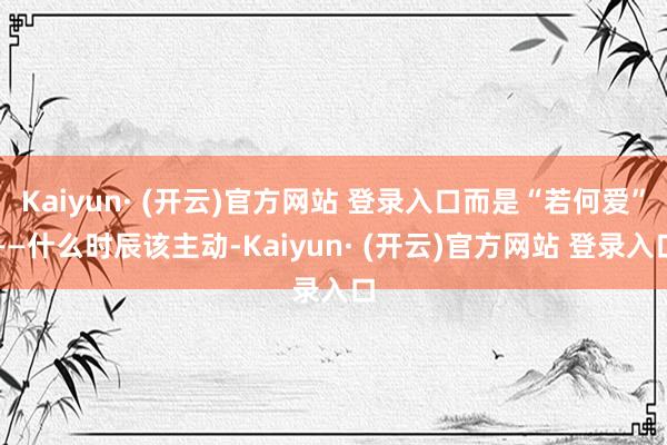 Kaiyun· (开云)官方网站 登录入口而是“若何爱”——什么时辰该主动-Kaiyun· (开云)官方网站 登录入口