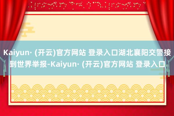 Kaiyun· (开云)官方网站 登录入口湖北襄阳交警接到世界举报-Kaiyun· (开云)官方网站 登录入口