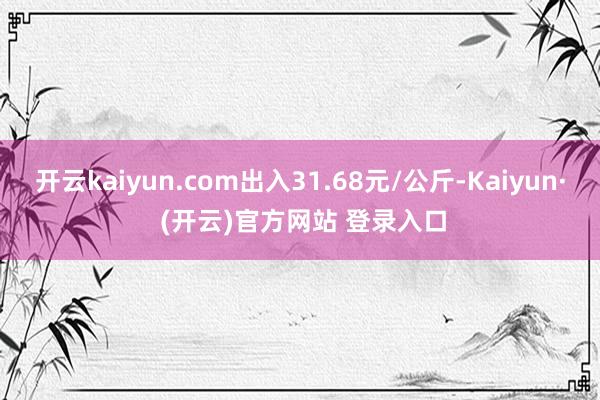 开云kaiyun.com出入31.68元/公斤-Kaiyun· (开云)官方网站 登录入口