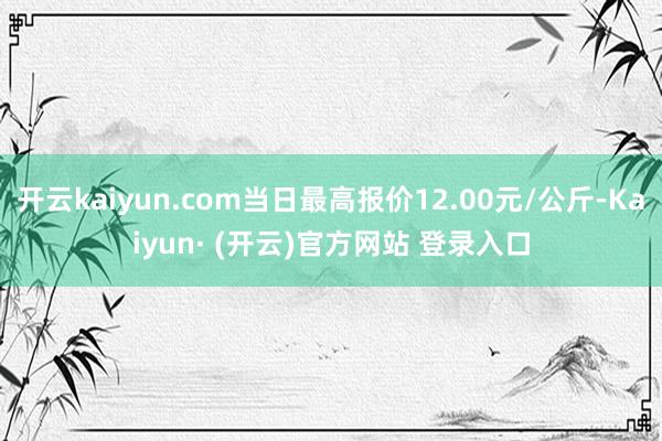开云kaiyun.com当日最高报价12.00元/公斤-Kaiyun· (开云)官方网站 登录入口