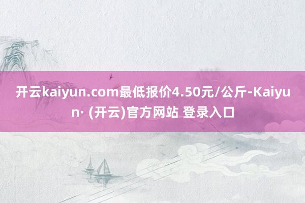 开云kaiyun.com最低报价4.50元/公斤-Kaiyun· (开云)官方网站 登录入口
