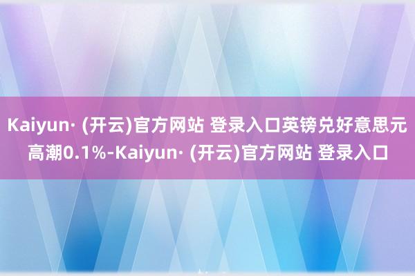 Kaiyun· (开云)官方网站 登录入口 英镑兑好意思元高潮0.1%-Kaiyun· (开云)官方网站 登录入口